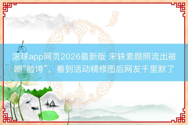滚球app网页2026最新版 宋轶素颜照流出被嘲“脸垮”，看到活动精修图后网友千里默了