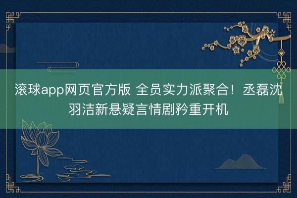 滚球app网页官方版 全员实力派聚合！丞磊沈羽洁新悬疑言情剧矜重开机