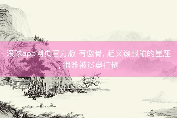 滚球app网页官方版 有傲骨, 起义缓服输的星座, 很难被贫窭打倒