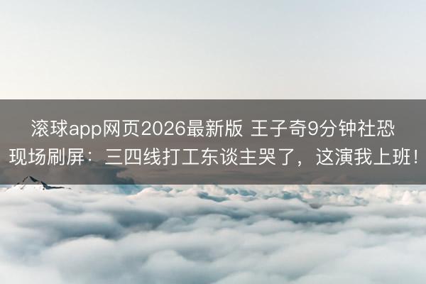 滚球app网页2026最新版 王子奇9分钟社恐现场刷屏：三四线打工东谈主哭了，这演我上班！