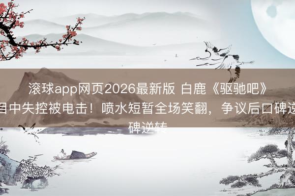滚球app网页2026最新版 白鹿《驱驰吧》节目中失控被电击！喷水短暂全场笑翻，争议后口碑逆转