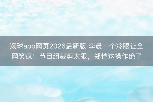滚球app网页2026最新版 李晨一个冷眼让全网笑疯！节目组裁剪太狠，郑恺这操作绝了