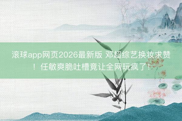 滚球app网页2026最新版 邓超综艺换妆求赞！任敏爽脆吐槽竟让全网玩疯了！