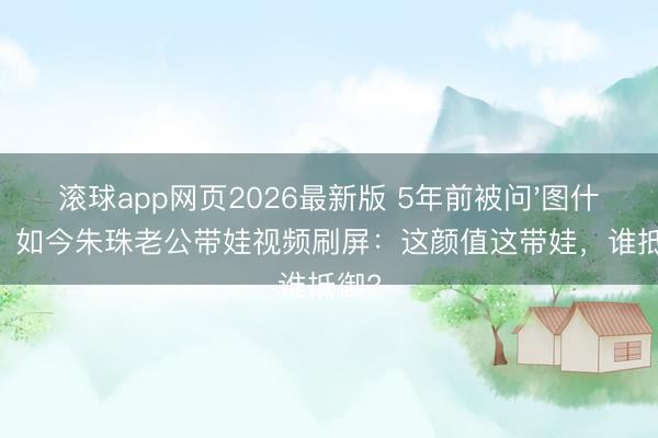 滚球app网页2026最新版 5年前被问'图什么'，如今朱珠老公带娃视频刷屏：这颜值这带娃，谁抵御?