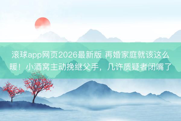 滚球app网页2026最新版 再婚家庭就该这么暖！小酒窝主动挽继父手，几许质疑者闭嘴了