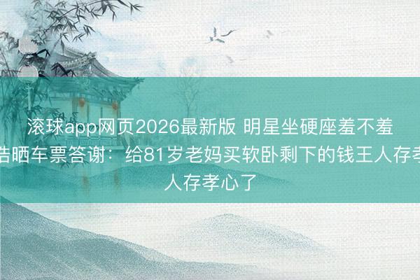 滚球app网页2026最新版 明星坐硬座羞不羞？孙浩晒车票答谢：给81岁老妈买软卧剩下的钱王人存孝心了