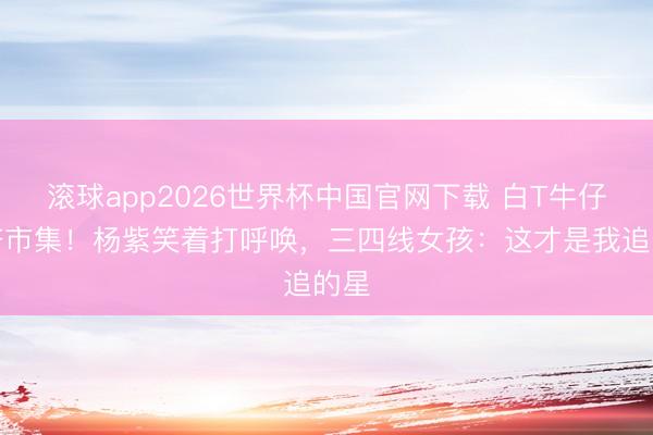 滚球app2026世界杯中国官网下载 白T牛仔裤挤市集！杨紫笑着打呼唤，三四线女孩：这才是我追的星
