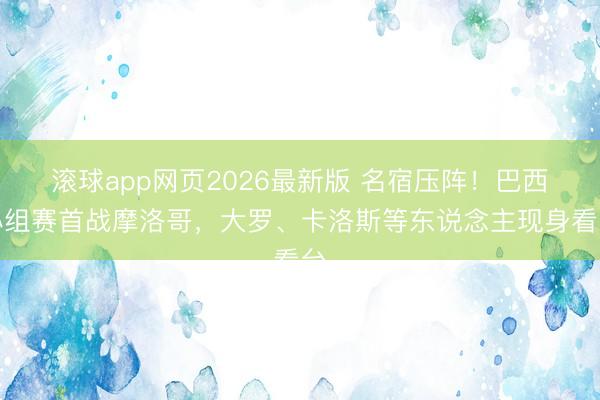 滚球app网页2026最新版 名宿压阵！巴西小组赛首战摩洛哥，大罗、卡洛斯等东说念主现身看台