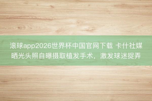 滚球app2026世界杯中国官网下载 卡什社媒晒光头照自曝摄取植发手术,激发球迷捉弄