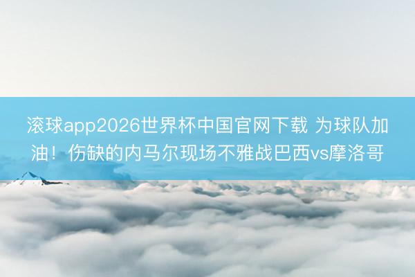 滚球app2026世界杯中国官网下载 为球队加油！伤缺的内马尔现场不雅战巴西vs摩洛哥