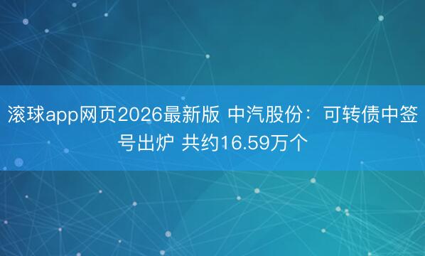 滚球app网页2026最新版 中汽股份：可转债中签号出炉 共约16.59万个