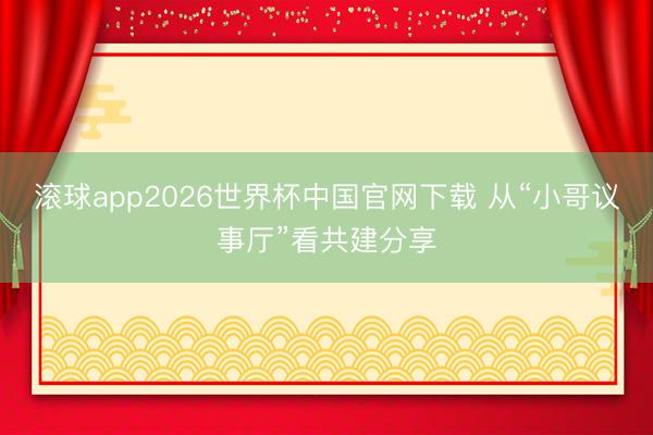 滚球app2026世界杯中国官网下载 从“小哥议事厅”看共建分享