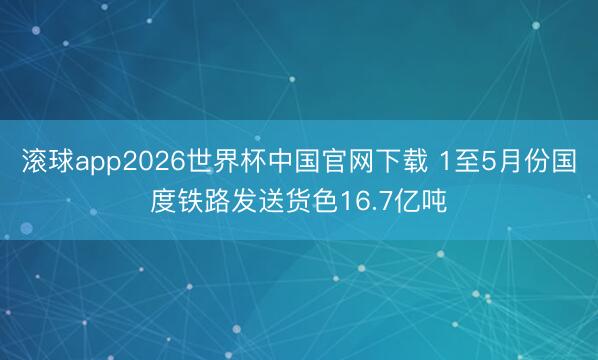 滚球app2026世界杯中国官网下载 1至5月份国度铁路发送货色16.7亿吨