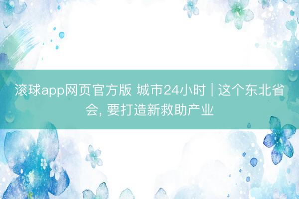滚球app网页官方版 城市24小时 | 这个东北省会， 要打造新救助产业