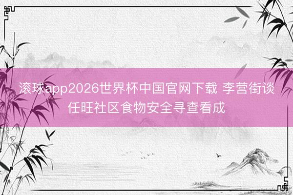 滚球app2026世界杯中国官网下载 李营街谈任旺社区食物安全寻查看成