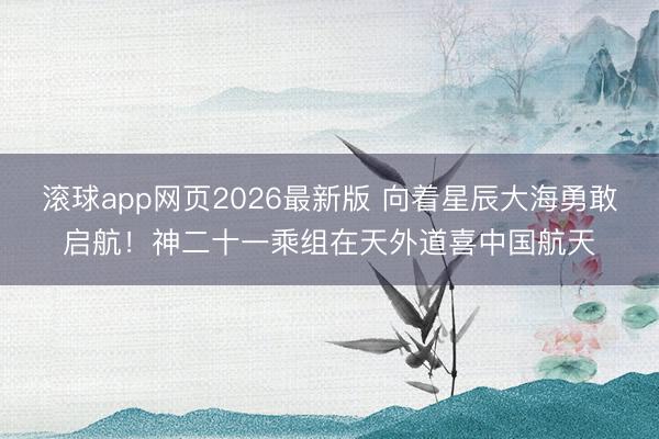 滚球app网页2026最新版 向着星辰大海勇敢启航！神二十一乘组在天外道喜中国航天