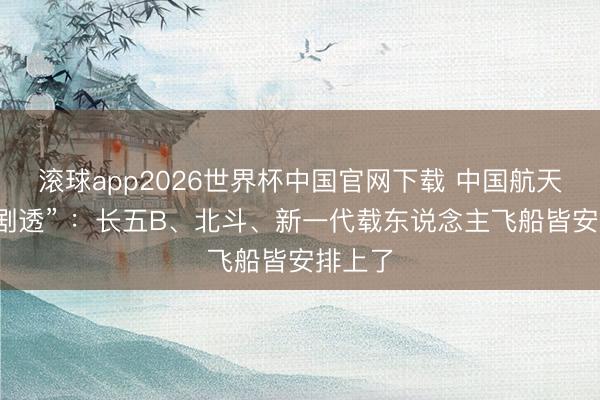 滚球app2026世界杯中国官网下载 中国航天最新“剧透” ：长五B、北斗、新一代载东说念主飞船皆安排上了