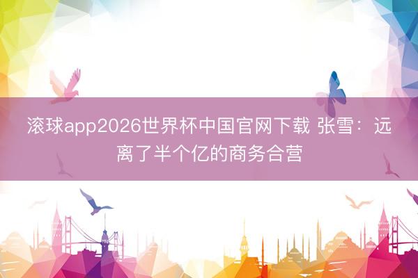 滚球app2026世界杯中国官网下载 张雪：远离了半个亿的商务合营