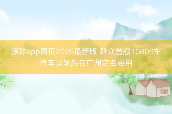 滚球app网页2026最新版 群众首艘10800车汽车运输船在广州定名委用