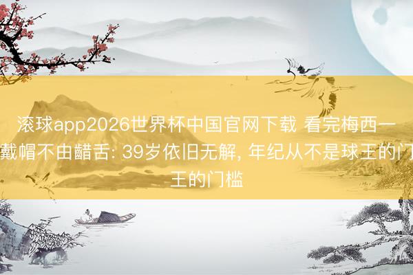 滚球app2026世界杯中国官网下载 看完梅西一战戴帽不由齰舌: 39岁依旧无解， 年纪从不是球王的门槛