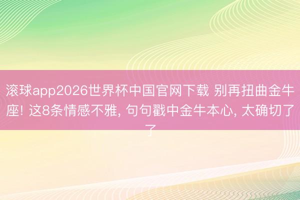 滚球app2026世界杯中国官网下载 别再扭曲金牛座! 这8条情感不雅， 句句戳中金牛本心， 太确切了