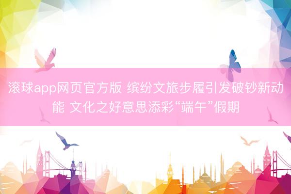 滚球app网页官方版 缤纷文旅步履引发破钞新动能 文化之好意思添彩“端午”假期