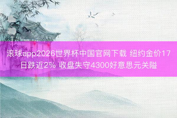 滚球app2026世界杯中国官网下载 纽约金价17日跌近2% 收盘失守4300好意思元关隘