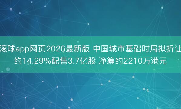 滚球app网页2026最新版 中国城市基础时局拟折让约14.29%配售3.7亿股 净筹约2210万港元